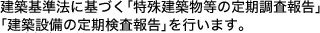 建築基準法に基づく「特殊建築物などの定期調査報告」「建築設備の定期検査報告」を行います。